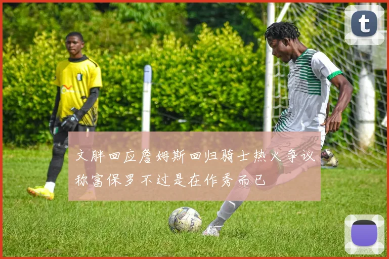 文胖回应詹姆斯回归骑士热火争议称富保罗不过是在作秀而已