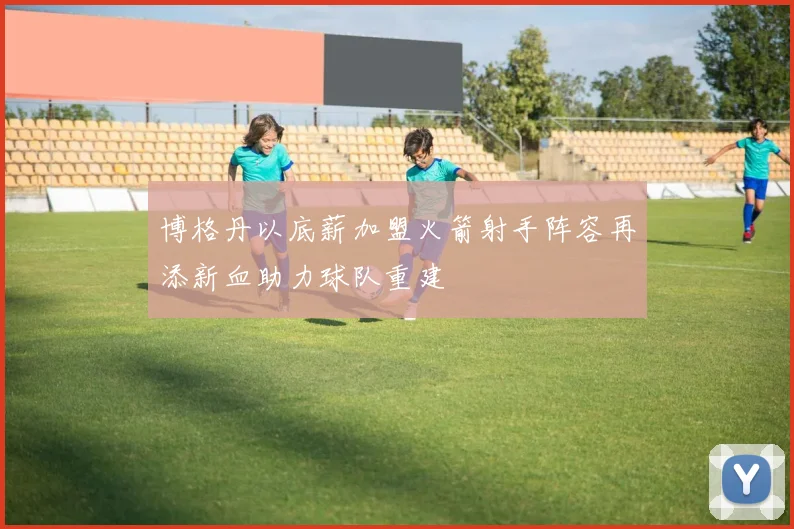 博格丹以底薪加盟火箭射手阵容再添新血助力球队重建