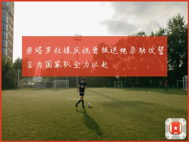 劳塔罗社媒庆祝晋级送绝杀助攻誓言为国家队全力以赴