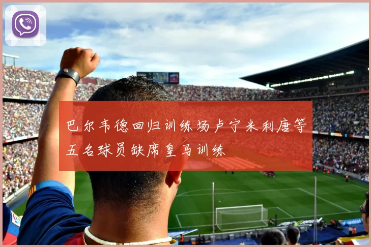 巴尔韦德回归训练场卢宁米利唐等五名球员缺席皇马训练