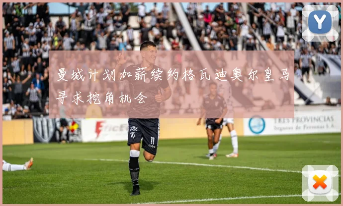 曼城计划加薪续约格瓦迪奥尔皇马寻求挖角机会