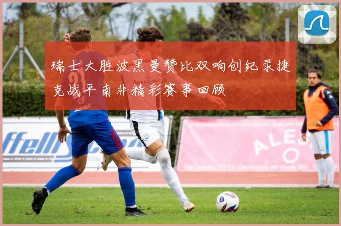 瑞士大胜波黑曼赞比双响创纪录捷克战平南非精彩赛事回顾