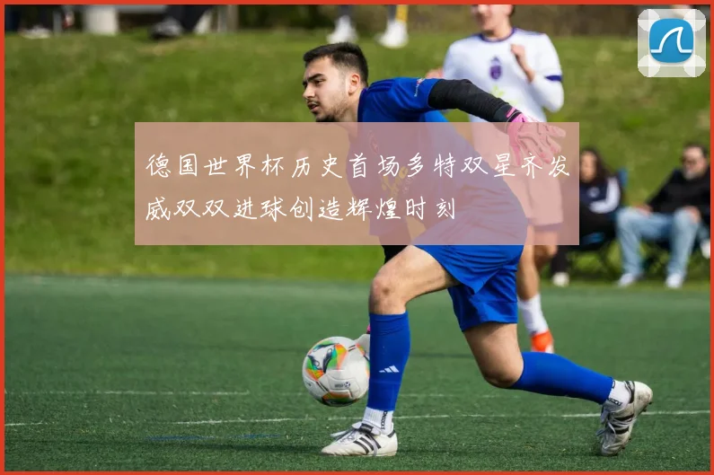 德国世界杯历史首场多特双星齐发威双双进球创造辉煌时刻