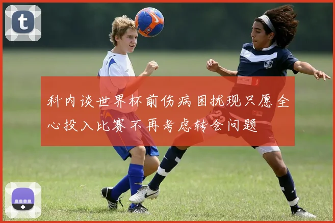 科内谈世界杯前伤病困扰现只愿全心投入比赛不再考虑转会问题