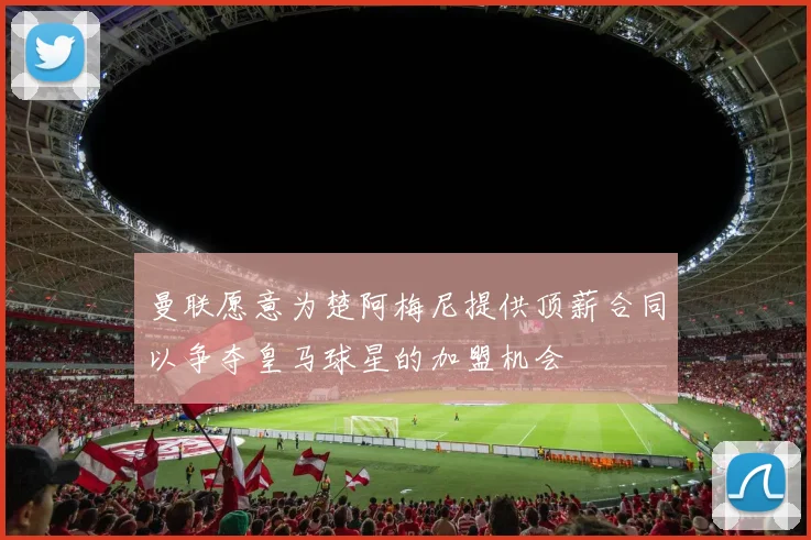 曼联愿意为楚阿梅尼提供顶薪合同以争夺皇马球星的加盟机会