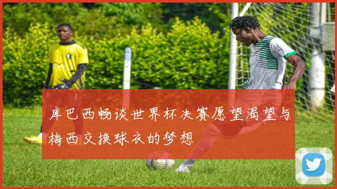 库巴西畅谈世界杯决赛愿望渴望与梅西交换球衣的梦想