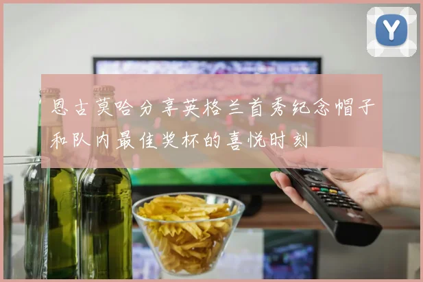 恩古莫哈分享英格兰首秀纪念帽子和队内最佳奖杯的喜悦时刻