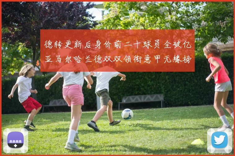 德转更新后身价前二十球员全破亿亚马尔哈兰德双双领衔意甲无缘榜单