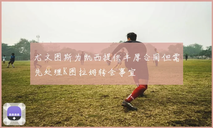 尤文图斯为凯西提供丰厚合同但需先处理K图拉姆转会事宜
