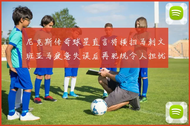 尼克斯传奇球星直言将横扫马刺文班亚马疲惫失误后再犯规令人担忧