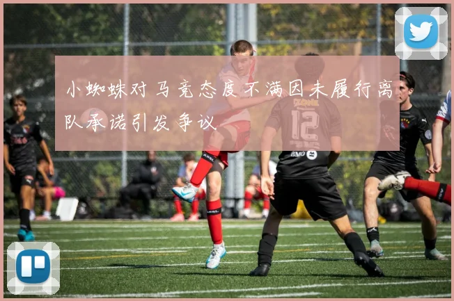 小蜘蛛对马竞态度不满因未履行离队承诺引发争议