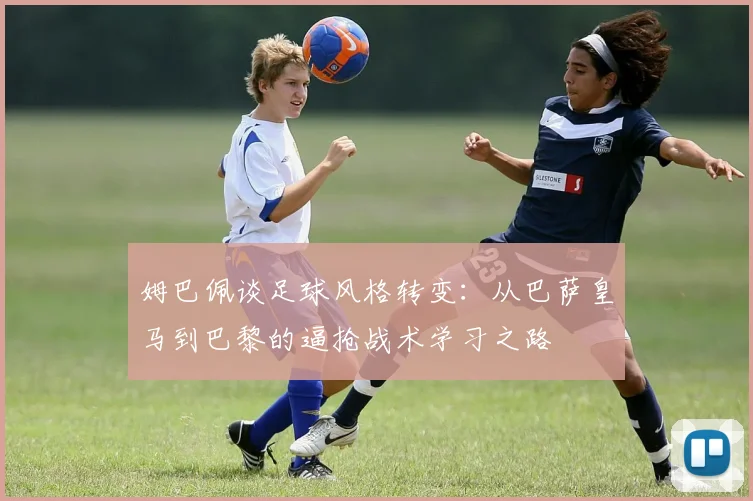 姆巴佩谈足球风格转变：从巴萨皇马到巴黎的逼抢战术学习之路