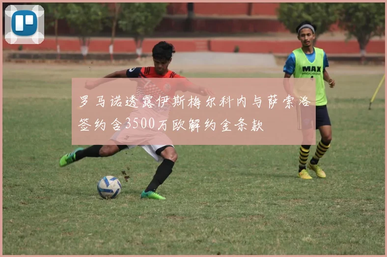 罗马诺透露伊斯梅尔科内与萨索洛签约含3500万欧解约金条款