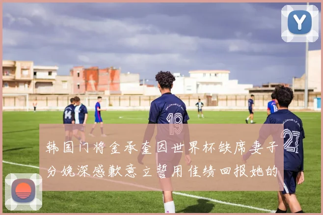 韩国门将金承奎因世界杯缺席妻子分娩深感歉意立誓用佳绩回报她的支持与爱