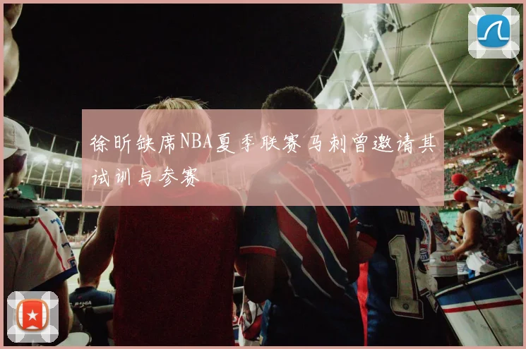 徐昕缺席NBA夏季联赛马刺曾邀请其试训与参赛