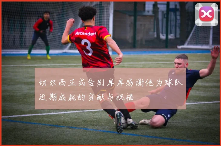 切尔西正式告别库库感谢他为球队近期成就的贡献与祝福
