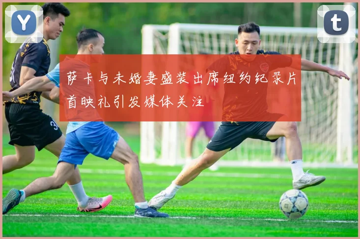 萨卡与未婚妻盛装出席纽约纪录片首映礼引发媒体关注