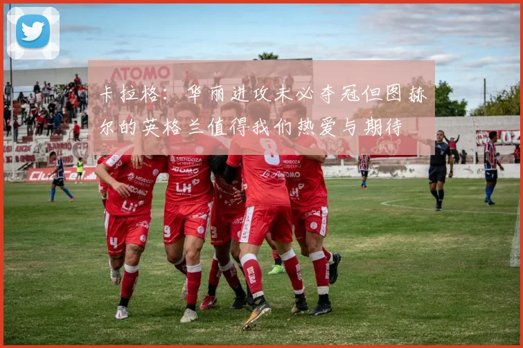 卡拉格：华丽进攻未必夺冠但图赫尔的英格兰值得我们热爱与期待