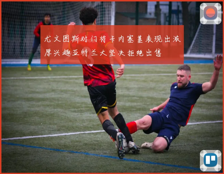 尤文图斯对门将卡内塞基表现出浓厚兴趣亚特兰大坚决拒绝出售