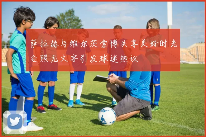 萨拉赫与维尔茨索博共享美好时光合照无文字引发球迷热议