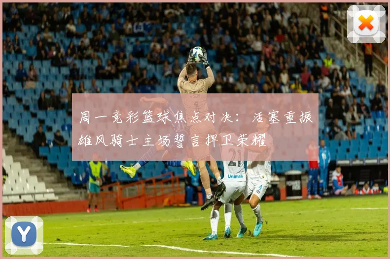 周一竞彩篮球焦点对决：活塞重振雄风骑士主场誓言捍卫荣耀