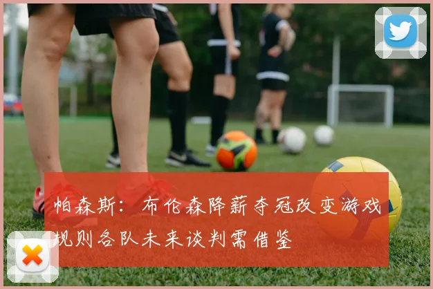 帕森斯：布伦森降薪夺冠改变游戏规则各队未来谈判需借鉴