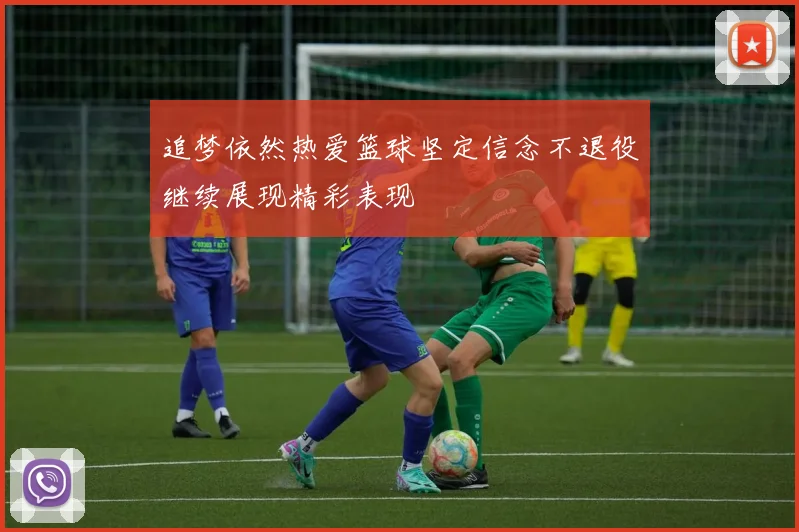 追梦依然热爱篮球坚定信念不退役继续展现精彩表现