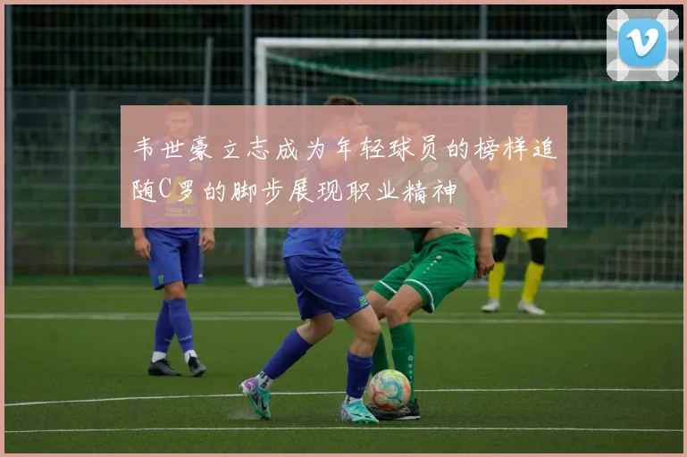 韦世豪立志成为年轻球员的榜样追随C罗的脚步展现职业精神